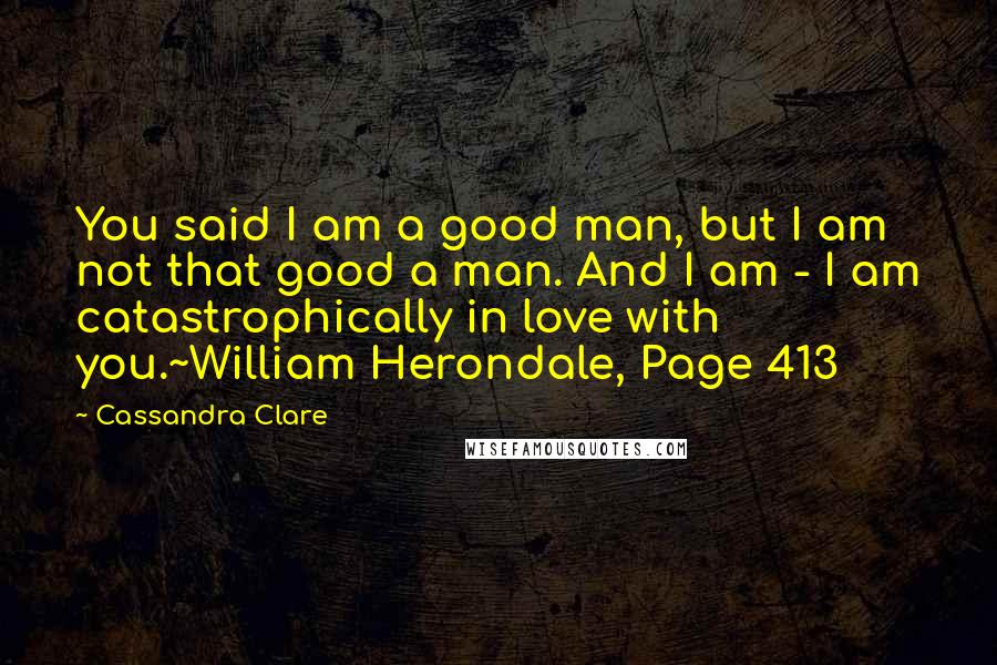 Cassandra Clare Quotes: You said I am a good man, but I am not that good a man. And I am - I am catastrophically in love with you.~William Herondale, Page 413