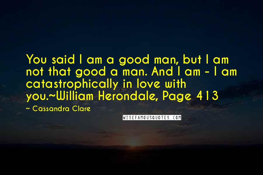 Cassandra Clare Quotes: You said I am a good man, but I am not that good a man. And I am - I am catastrophically in love with you.~William Herondale, Page 413