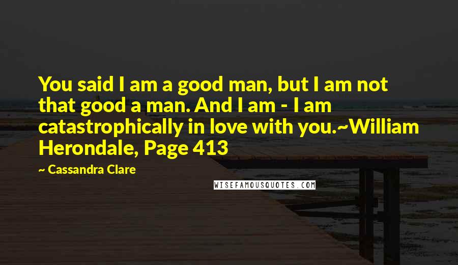 Cassandra Clare Quotes: You said I am a good man, but I am not that good a man. And I am - I am catastrophically in love with you.~William Herondale, Page 413
