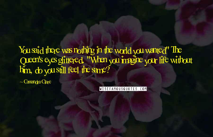 Cassandra Clare Quotes: You said there was nothing in the world you wanted" The Queen's eyes glittered. "When you imagine your life without him, do you still feel the same?