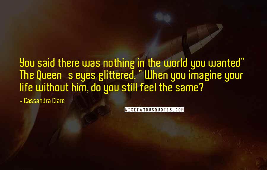 Cassandra Clare Quotes: You said there was nothing in the world you wanted" The Queen's eyes glittered. "When you imagine your life without him, do you still feel the same?