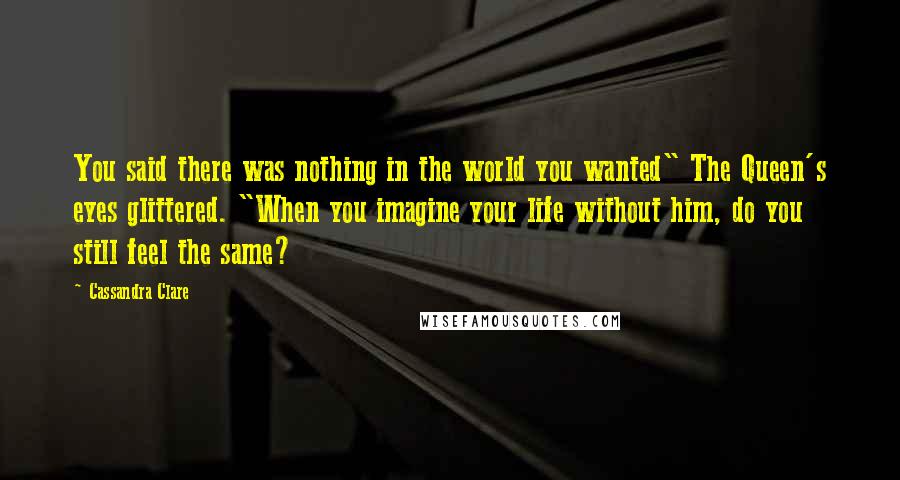 Cassandra Clare Quotes: You said there was nothing in the world you wanted" The Queen's eyes glittered. "When you imagine your life without him, do you still feel the same?