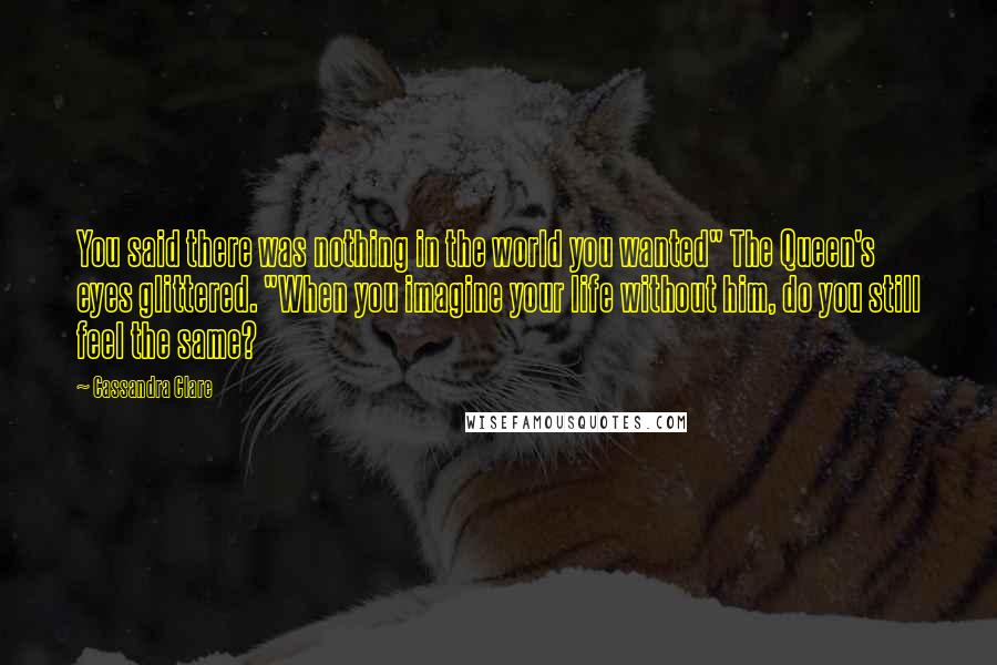 Cassandra Clare Quotes: You said there was nothing in the world you wanted" The Queen's eyes glittered. "When you imagine your life without him, do you still feel the same?