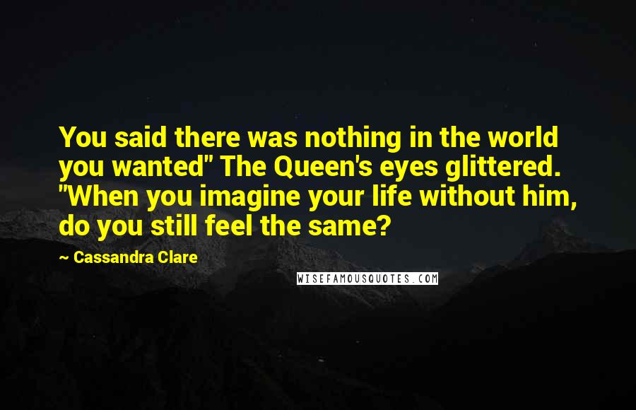 Cassandra Clare Quotes: You said there was nothing in the world you wanted" The Queen's eyes glittered. "When you imagine your life without him, do you still feel the same?