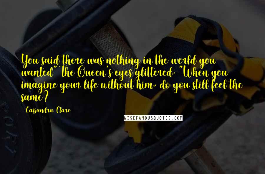 Cassandra Clare Quotes: You said there was nothing in the world you wanted" The Queen's eyes glittered. "When you imagine your life without him, do you still feel the same?