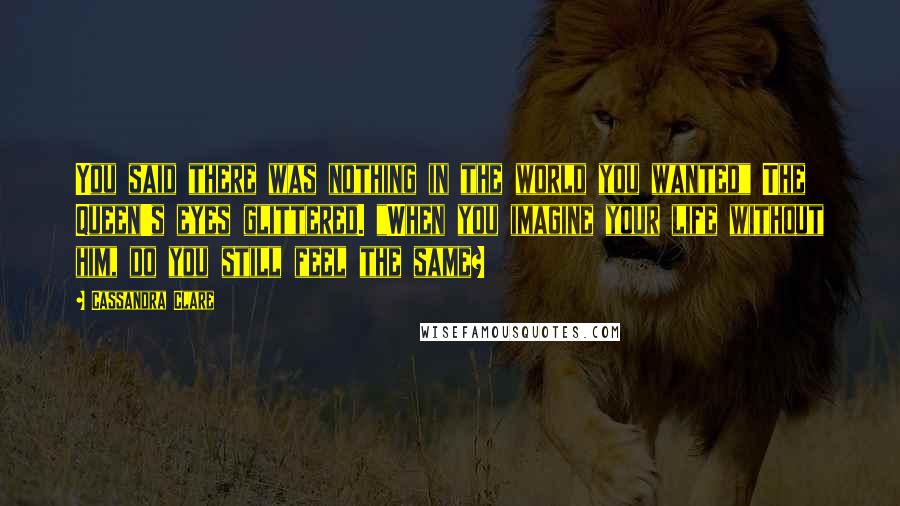 Cassandra Clare Quotes: You said there was nothing in the world you wanted" The Queen's eyes glittered. "When you imagine your life without him, do you still feel the same?