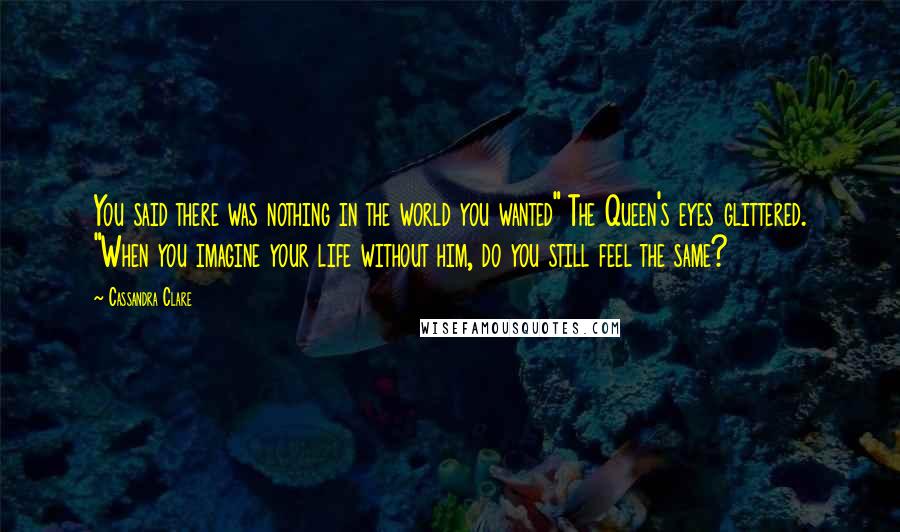 Cassandra Clare Quotes: You said there was nothing in the world you wanted" The Queen's eyes glittered. "When you imagine your life without him, do you still feel the same?