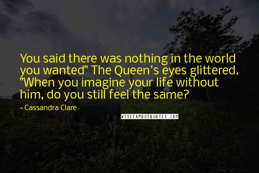 Cassandra Clare Quotes: You said there was nothing in the world you wanted" The Queen's eyes glittered. "When you imagine your life without him, do you still feel the same?