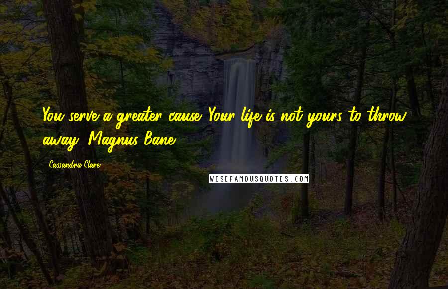 Cassandra Clare Quotes: You serve a greater cause. Your life is not yours to throw away (Magnus Bane)