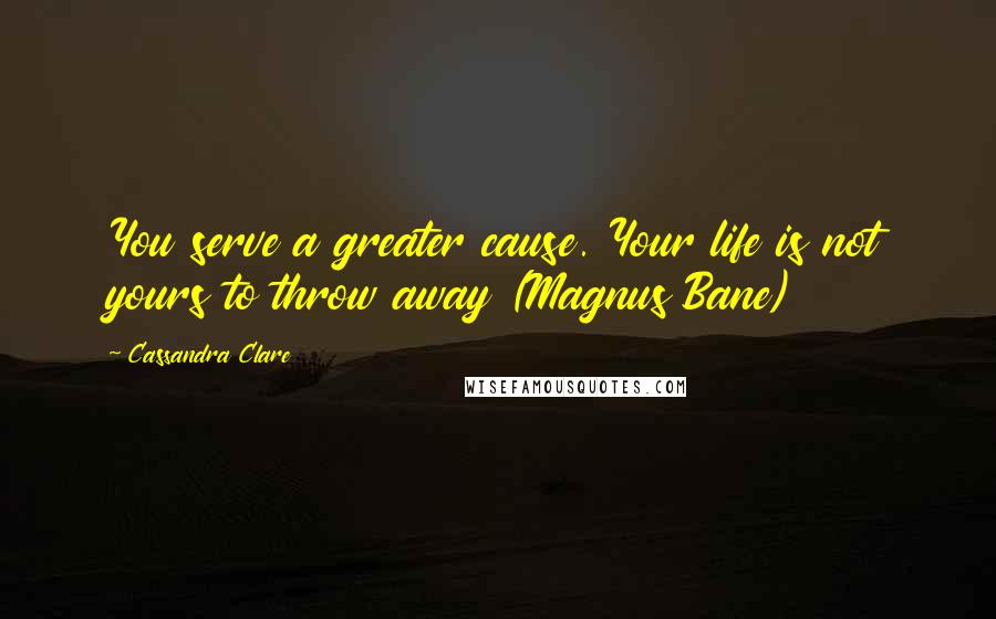 Cassandra Clare Quotes: You serve a greater cause. Your life is not yours to throw away (Magnus Bane)