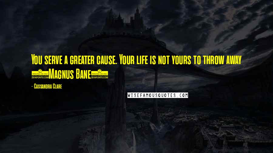 Cassandra Clare Quotes: You serve a greater cause. Your life is not yours to throw away (Magnus Bane)