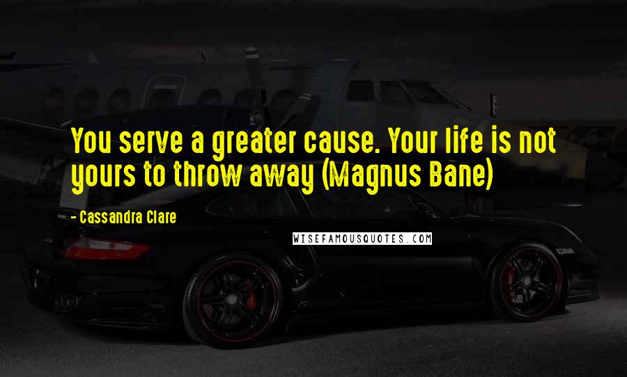 Cassandra Clare Quotes: You serve a greater cause. Your life is not yours to throw away (Magnus Bane)