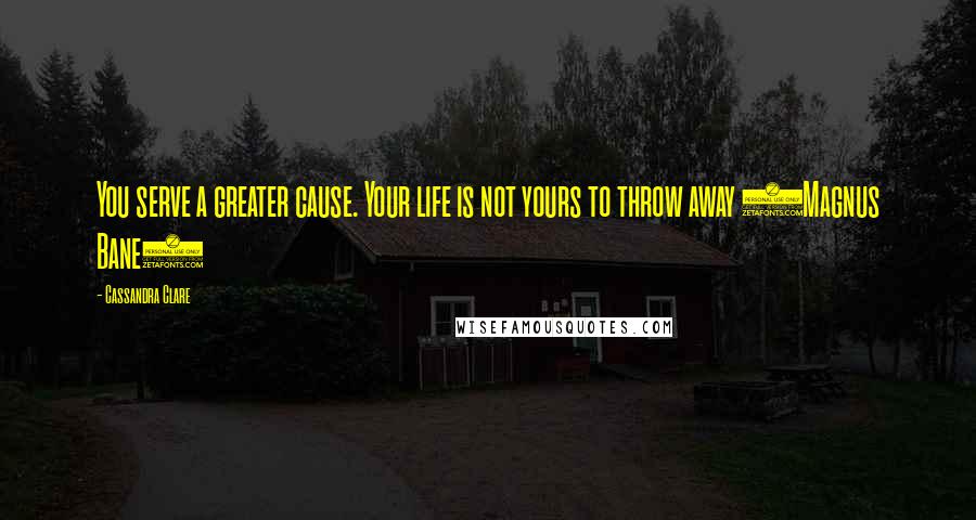 Cassandra Clare Quotes: You serve a greater cause. Your life is not yours to throw away (Magnus Bane)