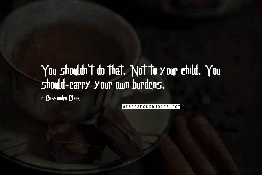 Cassandra Clare Quotes: You shouldn't do that. Not to your child. You should-carry your own burdens.