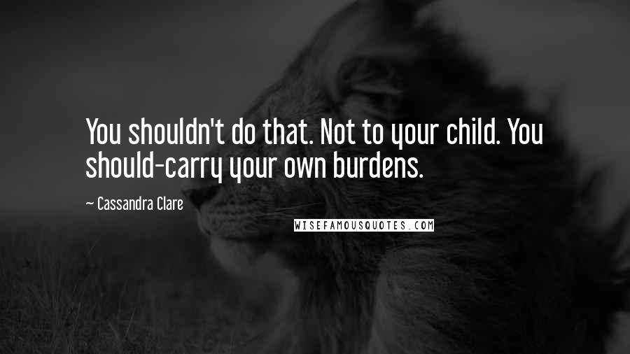 Cassandra Clare Quotes: You shouldn't do that. Not to your child. You should-carry your own burdens.