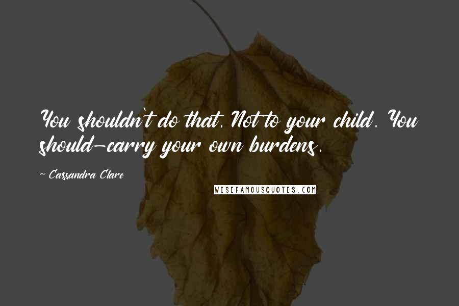 Cassandra Clare Quotes: You shouldn't do that. Not to your child. You should-carry your own burdens.