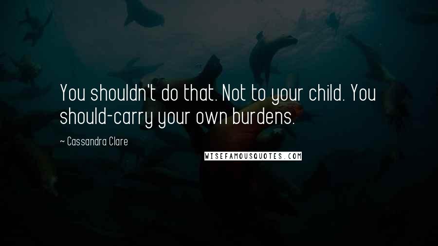 Cassandra Clare Quotes: You shouldn't do that. Not to your child. You should-carry your own burdens.