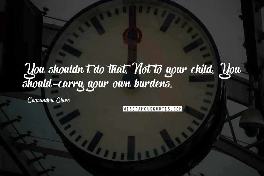 Cassandra Clare Quotes: You shouldn't do that. Not to your child. You should-carry your own burdens.