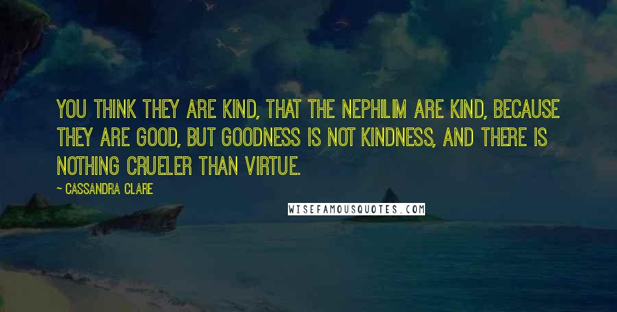 Cassandra Clare Quotes: You think they are kind, that the Nephilim are kind, because they are good, but goodness is not kindness, and there is nothing crueler than virtue.