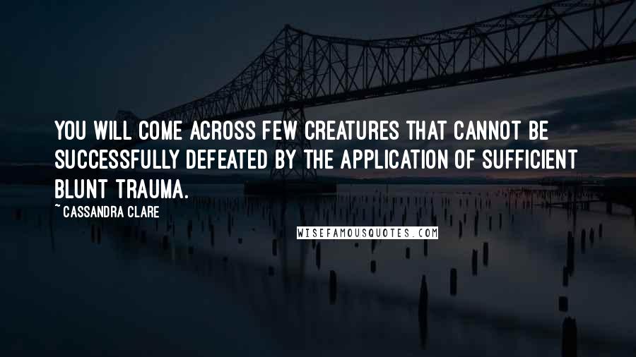 Cassandra Clare Quotes: You will come across few creatures that cannot be successfully defeated by the application of sufficient blunt trauma.