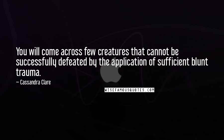 Cassandra Clare Quotes: You will come across few creatures that cannot be successfully defeated by the application of sufficient blunt trauma.