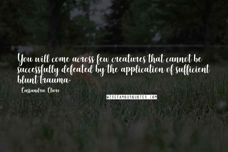 Cassandra Clare Quotes: You will come across few creatures that cannot be successfully defeated by the application of sufficient blunt trauma.