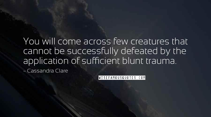 Cassandra Clare Quotes: You will come across few creatures that cannot be successfully defeated by the application of sufficient blunt trauma.