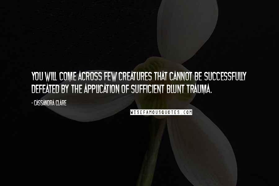 Cassandra Clare Quotes: You will come across few creatures that cannot be successfully defeated by the application of sufficient blunt trauma.
