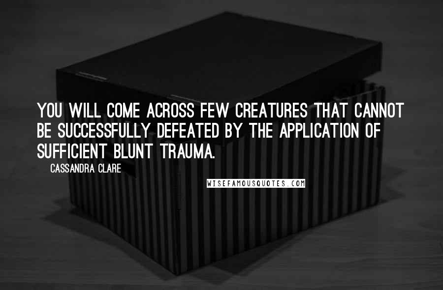 Cassandra Clare Quotes: You will come across few creatures that cannot be successfully defeated by the application of sufficient blunt trauma.
