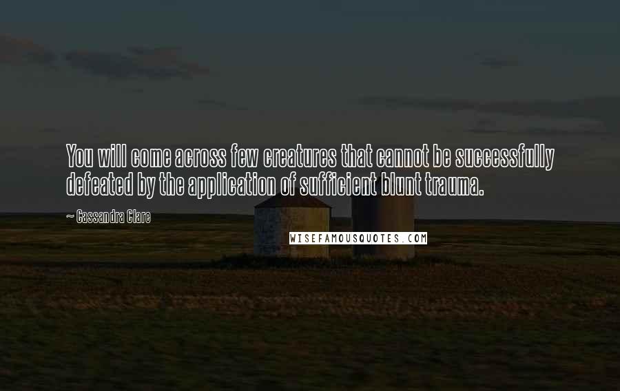 Cassandra Clare Quotes: You will come across few creatures that cannot be successfully defeated by the application of sufficient blunt trauma.