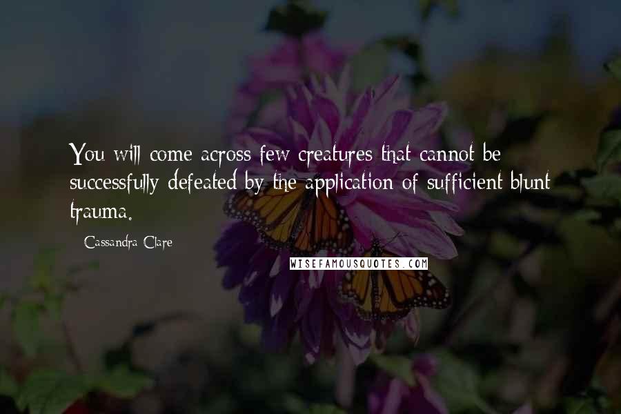 Cassandra Clare Quotes: You will come across few creatures that cannot be successfully defeated by the application of sufficient blunt trauma.