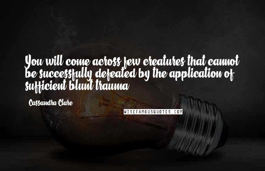 Cassandra Clare Quotes: You will come across few creatures that cannot be successfully defeated by the application of sufficient blunt trauma.