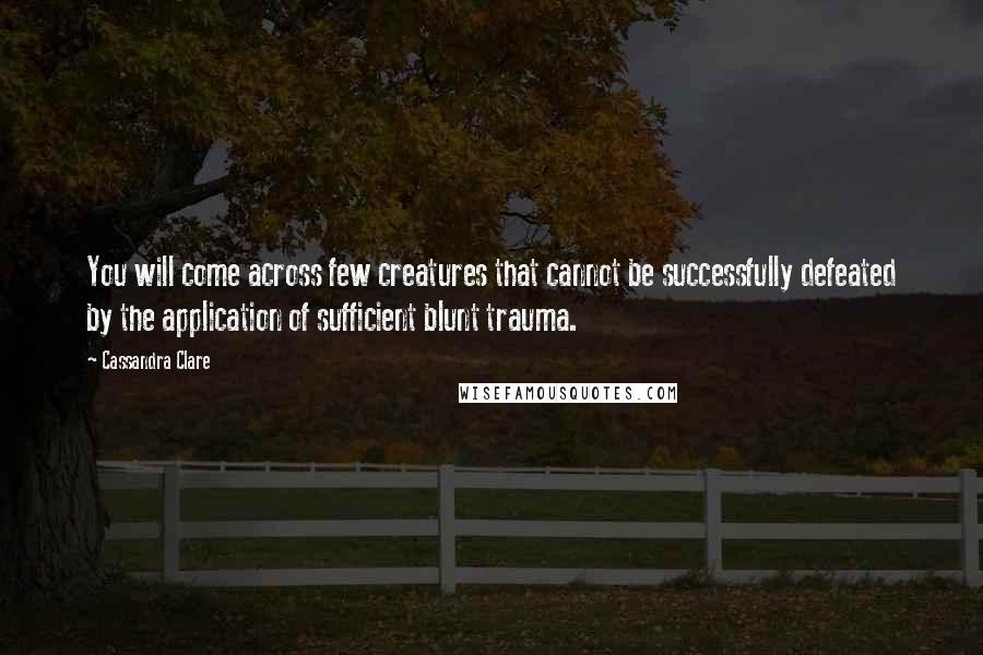 Cassandra Clare Quotes: You will come across few creatures that cannot be successfully defeated by the application of sufficient blunt trauma.