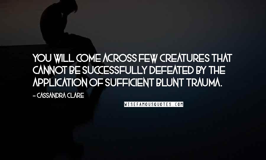 Cassandra Clare Quotes: You will come across few creatures that cannot be successfully defeated by the application of sufficient blunt trauma.