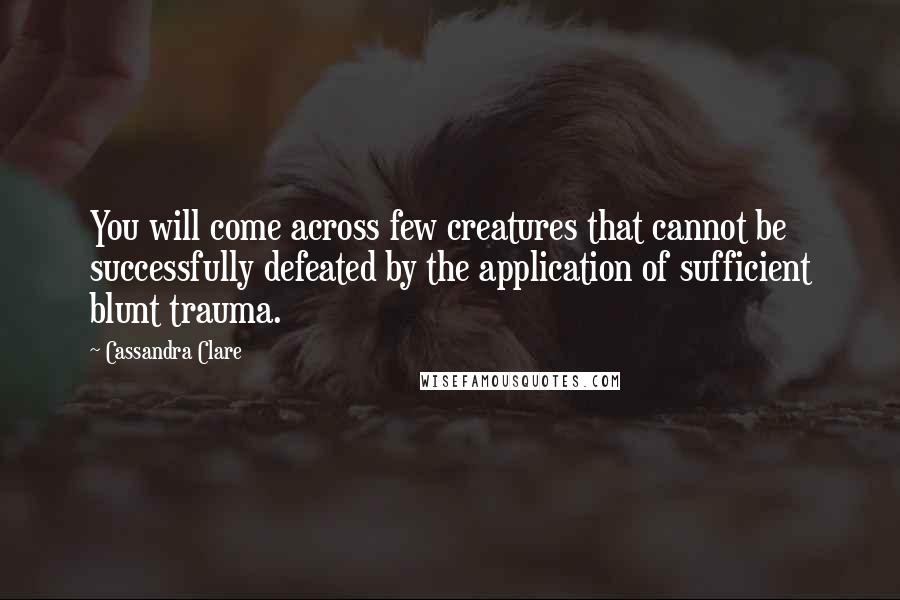 Cassandra Clare Quotes: You will come across few creatures that cannot be successfully defeated by the application of sufficient blunt trauma.