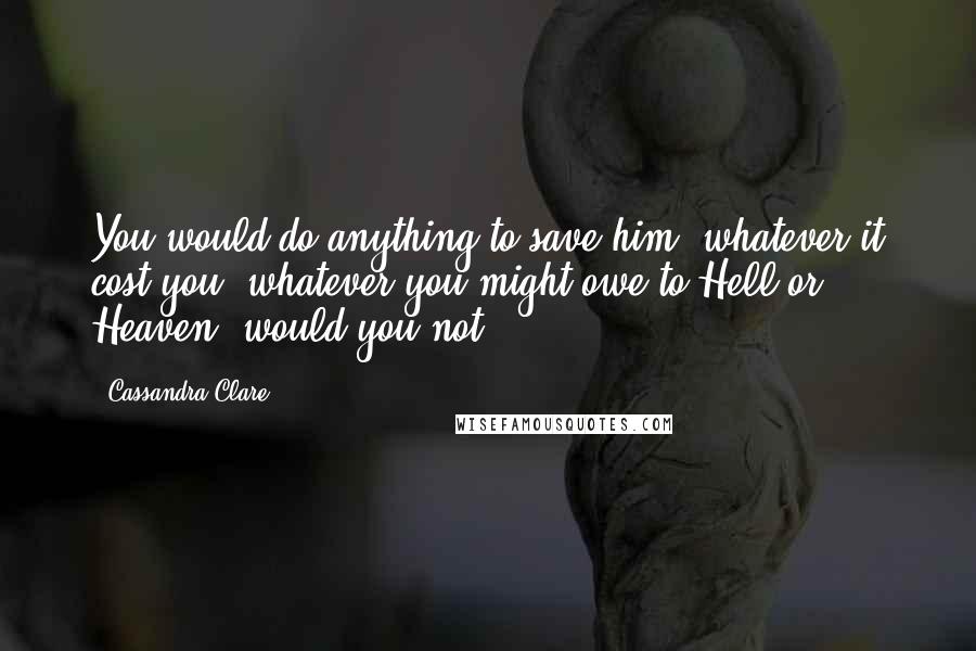 Cassandra Clare Quotes: You would do anything to save him, whatever it cost you, whatever you might owe to Hell or Heaven, would you not?