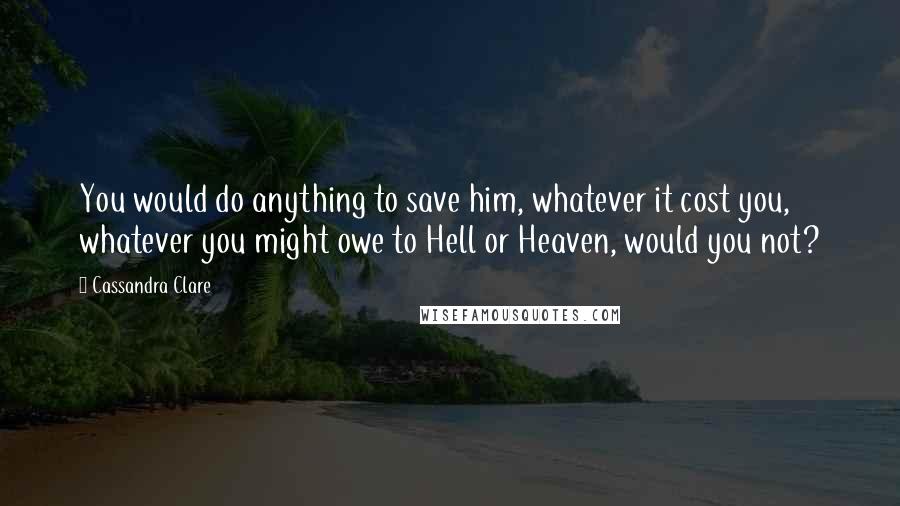 Cassandra Clare Quotes: You would do anything to save him, whatever it cost you, whatever you might owe to Hell or Heaven, would you not?