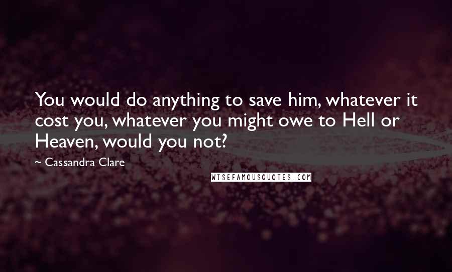 Cassandra Clare Quotes: You would do anything to save him, whatever it cost you, whatever you might owe to Hell or Heaven, would you not?