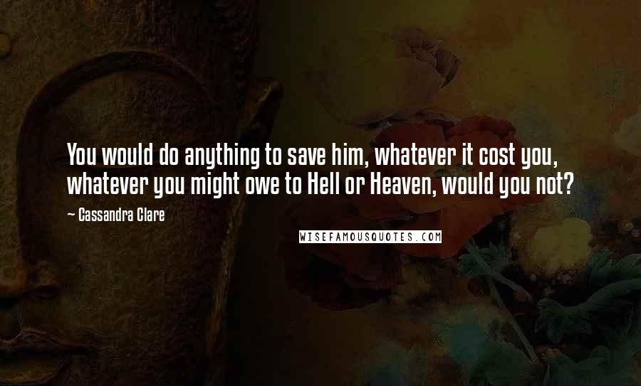 Cassandra Clare Quotes: You would do anything to save him, whatever it cost you, whatever you might owe to Hell or Heaven, would you not?