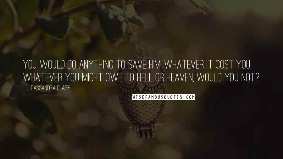 Cassandra Clare Quotes: You would do anything to save him, whatever it cost you, whatever you might owe to Hell or Heaven, would you not?