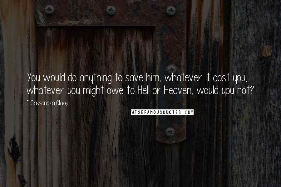 Cassandra Clare Quotes: You would do anything to save him, whatever it cost you, whatever you might owe to Hell or Heaven, would you not?