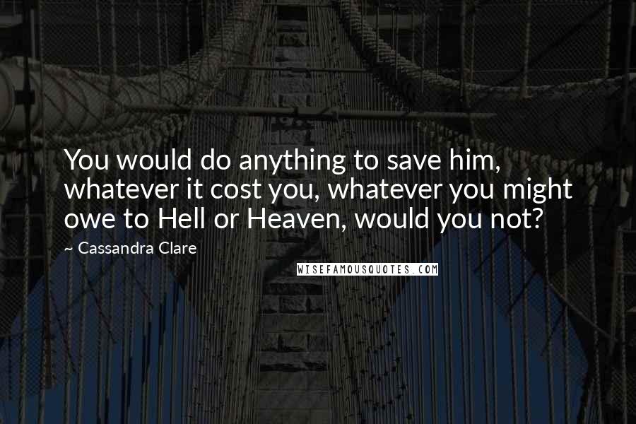 Cassandra Clare Quotes: You would do anything to save him, whatever it cost you, whatever you might owe to Hell or Heaven, would you not?