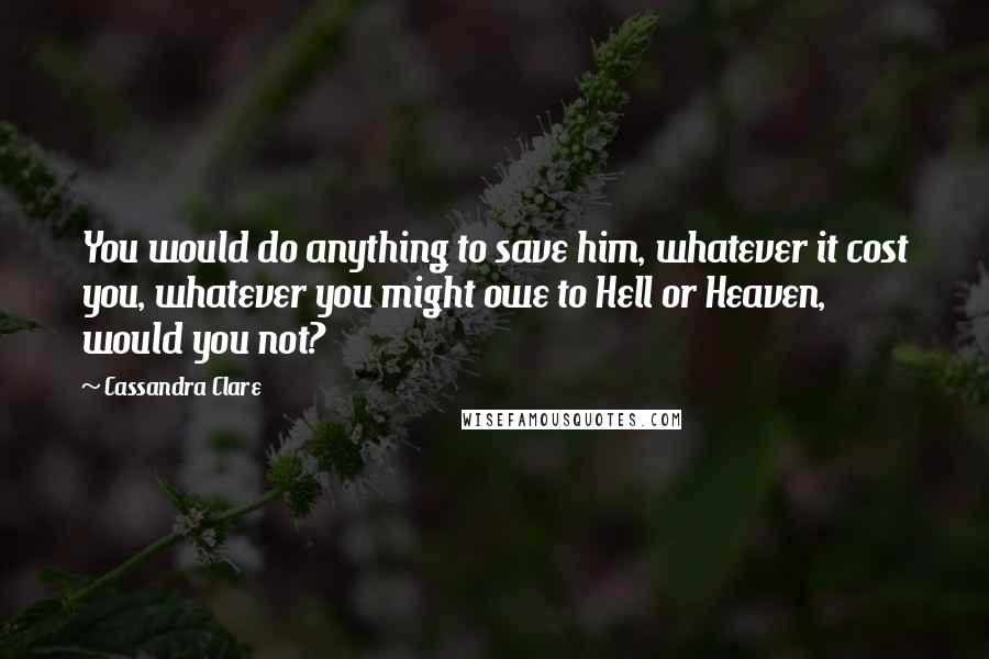 Cassandra Clare Quotes: You would do anything to save him, whatever it cost you, whatever you might owe to Hell or Heaven, would you not?