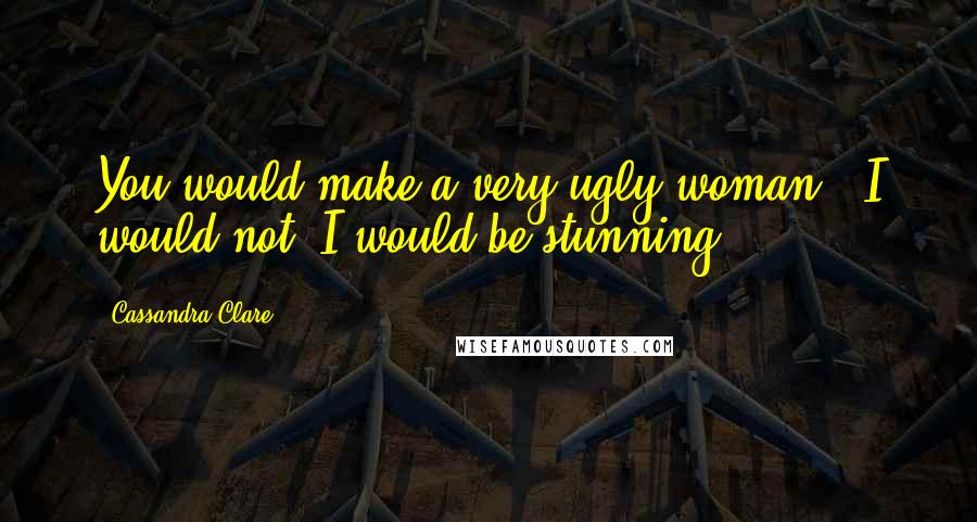 Cassandra Clare Quotes: You would make a very ugly woman" "I would not. I would be stunning