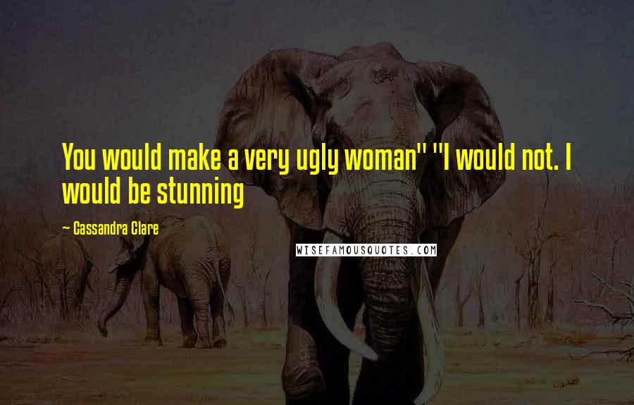 Cassandra Clare Quotes: You would make a very ugly woman" "I would not. I would be stunning