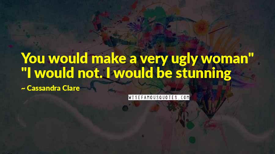 Cassandra Clare Quotes: You would make a very ugly woman" "I would not. I would be stunning