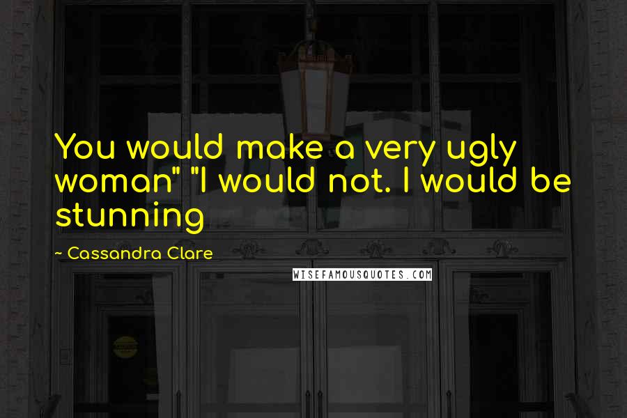 Cassandra Clare Quotes: You would make a very ugly woman" "I would not. I would be stunning