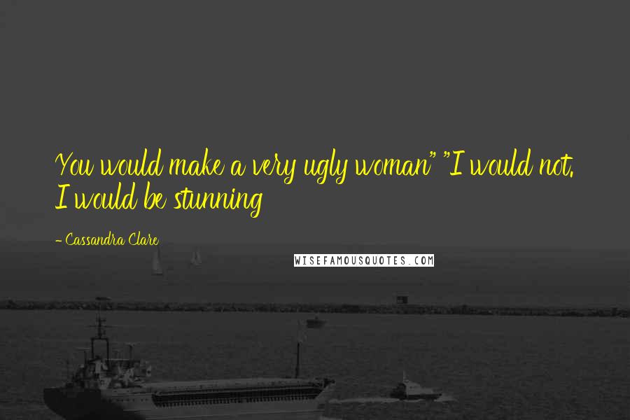 Cassandra Clare Quotes: You would make a very ugly woman" "I would not. I would be stunning