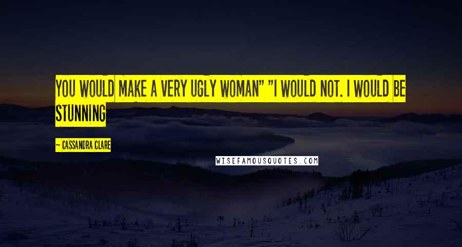 Cassandra Clare Quotes: You would make a very ugly woman" "I would not. I would be stunning