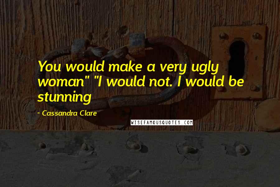 Cassandra Clare Quotes: You would make a very ugly woman" "I would not. I would be stunning